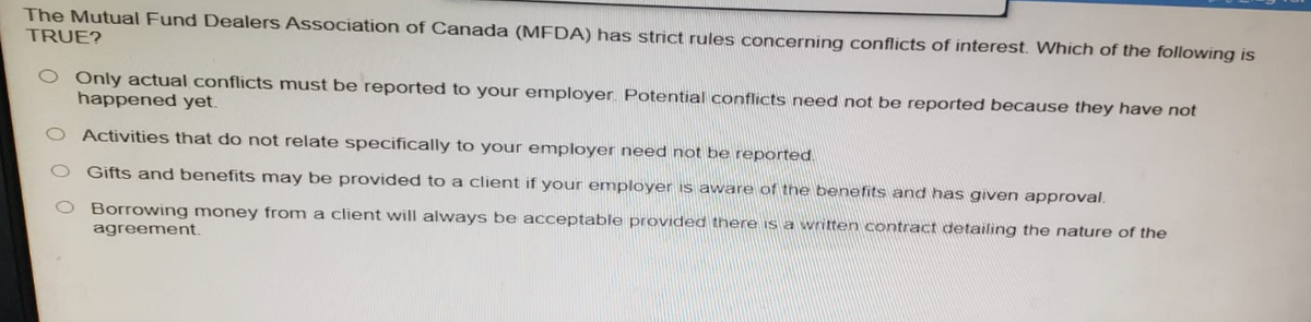 The Mutual Fund Dealers Association of Canada (MFDA) has strict rules concerning conflicts of interest. Which of the following is
TRUE?
O Only actual conflicts must be reported to your employer. Potential conflicts need not be reported because they have not
happened yet.
O Activities that do not relate specifically to your employer need not be reported
Gifts and benefits may be provided to a client if your employer is aware of the benefits and has given approval.
Borrowing money from a client will always be acceptable provided there is a written contract detailing the nature of the
agreement.