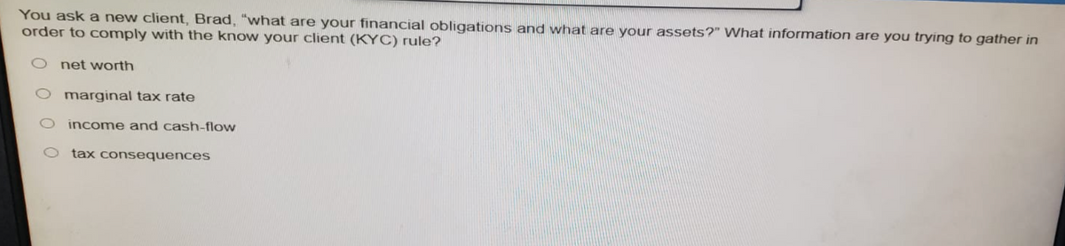 You ask a new client, Brad, "what are your financial obligations and what are your assets?" What information are you trying to gather in
order to comply with the know your client (KYC) rule?
O net worth
marginal tax rate
income and cash-flow
tax consequences