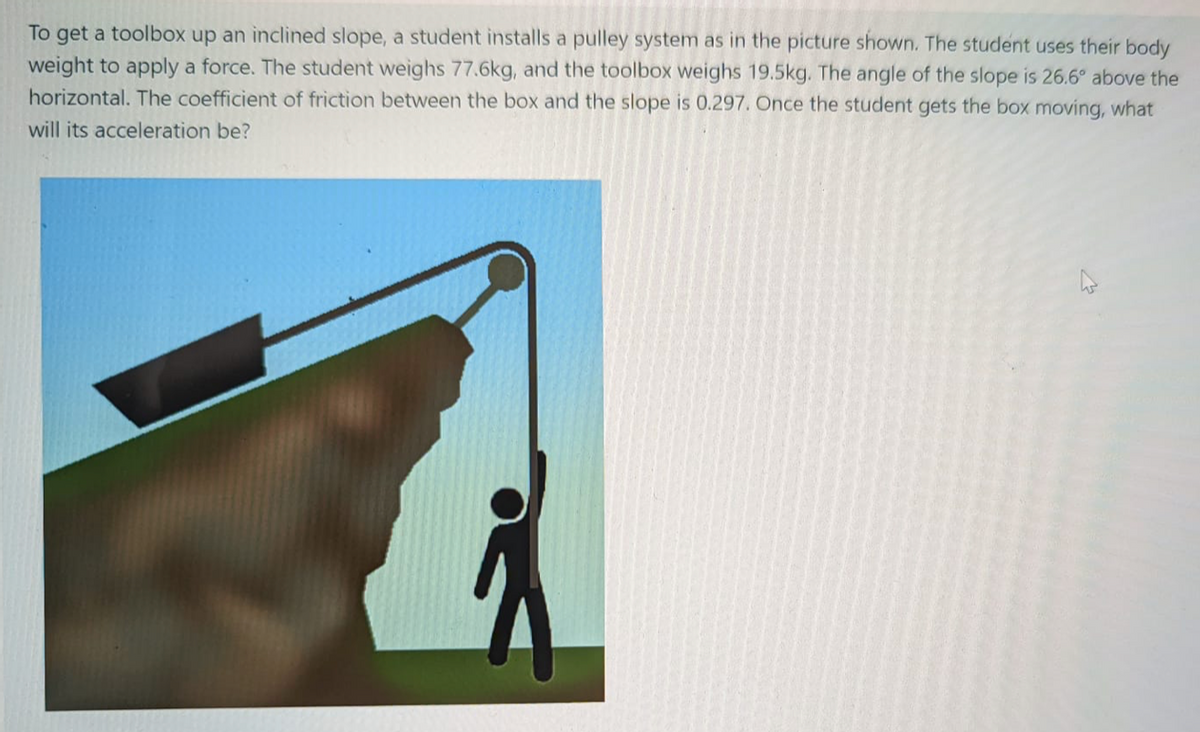 To get a toolbox up an inclined slope, a student installs a pulley system as in the picture shown. The student uses their body
weight to apply a force. The student weighs 77.6kg, and the toolbox weighs 19.5kg. The angle of the slope is 26.6° above the
horizontal. The coefficient of friction between the box and the slope is 0.297. Once the student gets the box moving, what
will its acceleration be?
