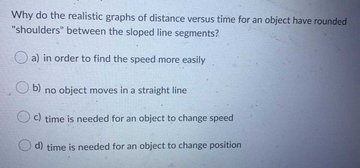 Why do the realistic graphs of distance versus time for an object have rounded
"shoulders" between the sloped line segments?
O a) in order to find the speed more easily
O b)
no object moves in a straight line
c) time is needed for an object to change speed
d) time is needed for an object to change position
