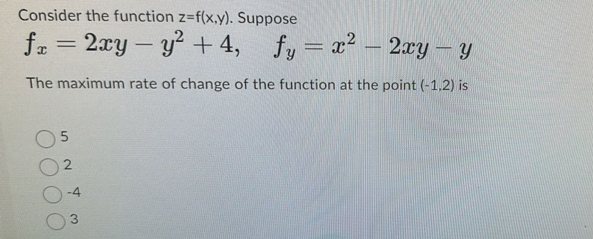 Consider the function z=f(x,y). Suppose
fx = 2xy - y²+4, fy = x² - 2xy - y
The maximum rate of change of the function at the point (-1,2) is
5
2