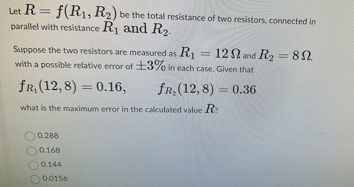 Let R = f(R1, R2) be the total resistance of two resistors, connected in
parallel with resistance R1 and R2.
Suppose the two resistors are measured as R₁
12 and R2=8.
with a possible relative error of ±3% in each case. Given that
fr₁ (12,8) = 0.16,
fR₂ (12,8)
what is the maximum error in the calculated value R?
0.288
0.168
0.144
0.0156
0.36