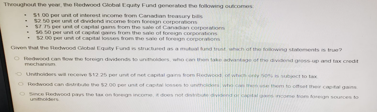 Throughout the year, the Redwood Global Equity Fund generated the following outcomes:
$1.00 per unit of interest income from Canadian treasury bills
• $2.50 per unit of dividend income from foreign corporations
$7.75 per unit of capital gains from the sale of Canadian corporations
$6.50 per unit of capital gains from the sale of foreign corporations
• $2.00 per unit of capital losses from the sale of foreign corporations
Given that the Redwood Global Equity Fund is structured as a mutual fund trust, which of the following statements is true?
Redwood can flow the foreign dividends to unitholders, who can then take advantage of the dividend gross-up and tax credit
mechanism.
Unitholders will receive $12.25 per unit of net capital gains from Redwood, of which only 50% is subject to tax.
Redwood can distribute the $2.00 per unit of capital losses to unitholders, who can then use them to offset their capital gains.
Since Redwood pays the tax on foreign income, it does not distribute dividend or capital gains income from foreign sources to
unitholders.