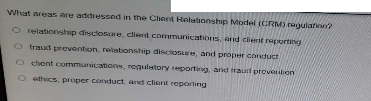 What areas are addressed in the Client Relationship Model (CRM) regulation?
relationship disclosure, client communications, and client reporting
fraud prevention, relationship disclosure, and proper conduct
client communications, regulatory reporting, and fraud prevention
ethics, proper conduct, and client reporting