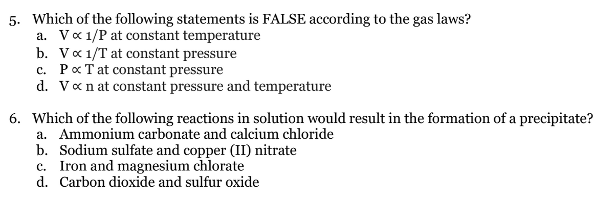 5. Which of the following statements is FALSE according to the gas laws?
a. Vx 1/P at constant temperature
b. Va 1/T at constant pressure
Pa T at constant pressure
d. Van at constant pressure and temperature
c.
6. Which of the following reactions in solution would result in the formation of a precipitate?
a. Ammonium carbonate and calcium chloride
b. Sodium sulfate and copper (II) nitrate
c. Iron and magnesium chlorate
d. Carbon dioxide and sulfur oxide
