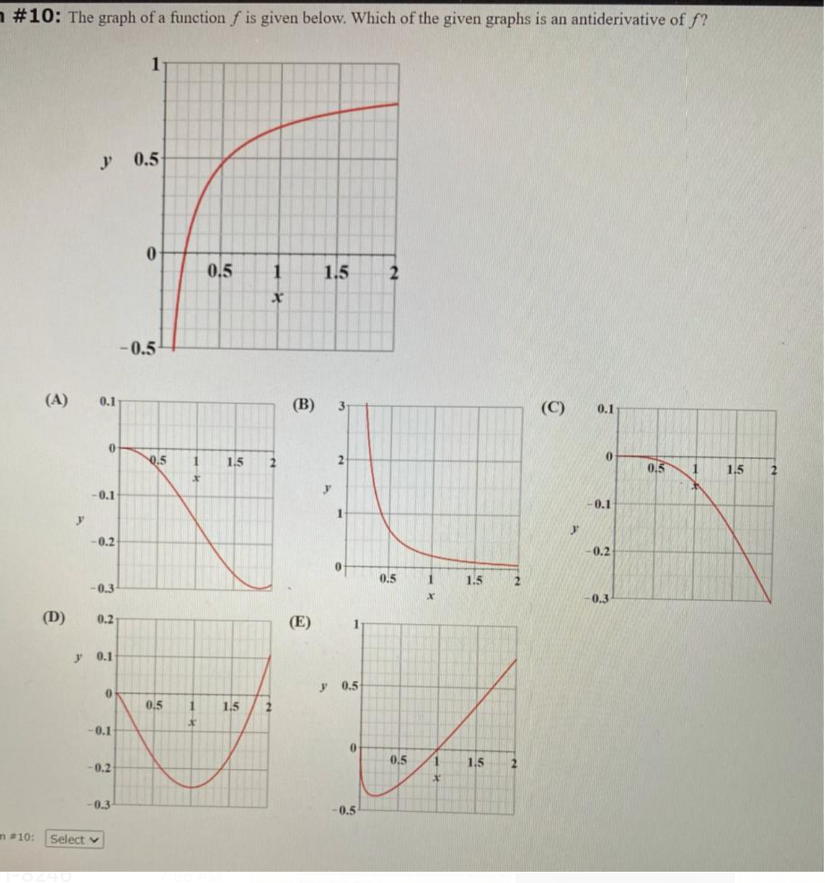 n #10: The graph of a function f is given below. Which of the given graphs is an antiderivative of f?
0.5
0.
0,5
1.5
2
- 0.5
(A)
0.1
(B)
(C)
3-
0.1
0.5
1
1.5
2
0.5
1
1.5
0.1
0.1
1
-0.2
-0.2
0.5
1.5
2.
-0.3
0.3
(D)
0.2
(E)
1
y 0.1
y 0.5
0,5
1.5
-0.1
0.5
1.5
2.
-0.2
-0.3
-0.5
m #10:
Select v
