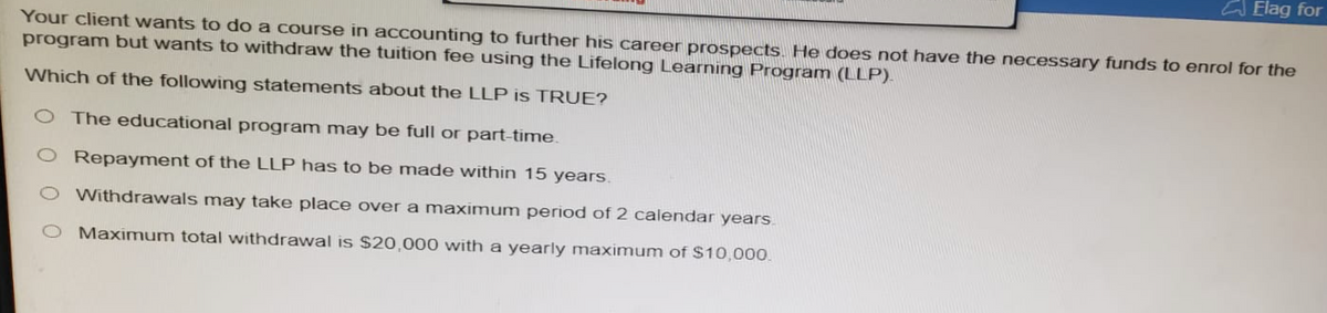 Elag for
Your client wants to do a course in accounting to further his career prospects. He does not have the necessary funds to enrol for the
program but wants to withdraw the tuition fee using the Lifelong Learning Program (LLP).
Which of the following statements about the LLP is TRUE?
O The educational program may be full or part-time.
Repayment of the LLP has to be made within 15 years.
O Withdrawals may take place over a maximum period of 2 calendar years.
Maximum total withdrawal is $20,000 with a yearly maximum of $10,000.