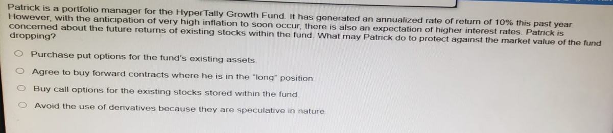 Patrick is a portfolio manager for the HyperTally Growth Fund. It has generated an annualized rate of return of 10% this past year.
However, with the anticipation of very high inflation to soon occur, there is also an expectation of higher interest rates. Patrick is
concerned about the future returns of existing stocks within the fund. What may Patrick do to protect against the market value of the fund
dropping?
Purchase put options for the fund's existing assets
Agree to buy forward contracts where he is in the "long" position
O Buy call options for the existing stocks stored within the fund.
Avoid the use of derivatives because they are speculative in nature