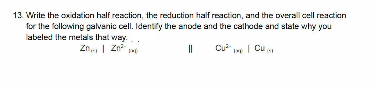 13. Write the oxidation half reaction, the reduction half reaction, and the overall cell reaction
for the following galvanic cell. Identify the anode and the cathode and state why you
labeled the metals that way.
Zn(s) | Zn²+
||
(aq)
Cu²+
(aq)
| Cu (s)