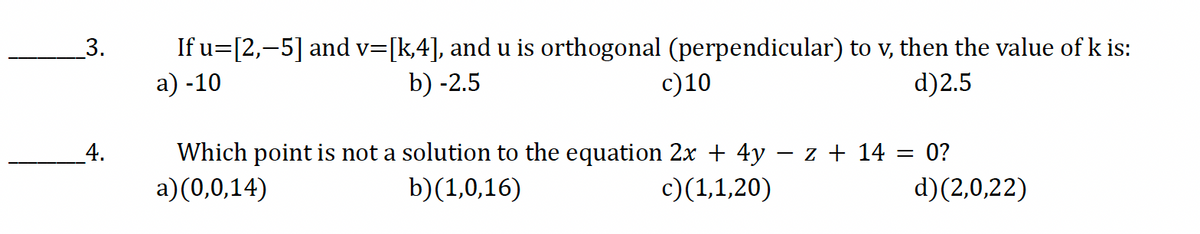 3.
4.
If u=[2,-5] and v=[k,4], and u is orthogonal (perpendicular) to v, then the value of k is:
a) -10
b) -2.5
c) 10
d)2.5
Which point is not a solution to the equation 2x + 4y − z + 14 = 0?
a)(0,0,14)
b)(1,0,16)
c)(1,1,20)
d)(2,0,22)