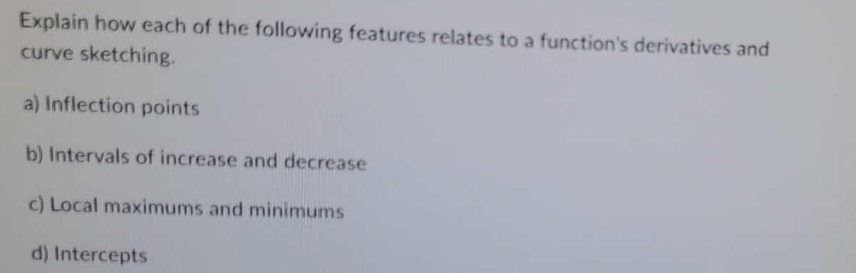 Explain how each of the following features relates to a function's derivatives and
curve sketching.
a) Inflection points
b) Intervals of increase and decrease
c) Local maximums and minimums
d) Intercepts