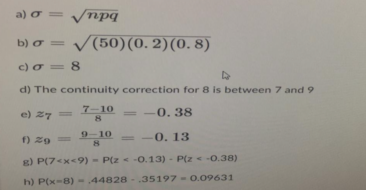 a) o = = √npq
b) o = √(50) (0.2) (0.8)
c) a = 8
d) The continuity correction for 8 is between 7 and 9
7-10
8
e) 27 =
= -0.38
=
=
9-10
f) Zg
-0.13
8
g) P(7<x<9) = P(z < -0.13) - P(z < -0.38)
h) P(x=8) .44828.35197 = 0.09631
-