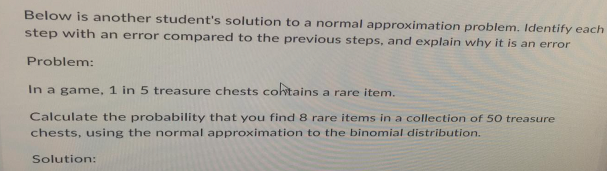 Below is another student's solution to a normal approximation problem. Identify each
step with an error compared to the previous steps, and explain why it is an error
Problem:
In a game, 1 in 5 treasure chests contains a rare item.
Calculate the probability that you find 8 rare items in a collection of 50 treasure
chests, using the normal approximation to the binomial distribution.
Solution: