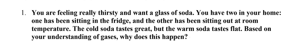 1. You are feeling really thirsty and want a glass of soda. You have two in your home:
one has been sitting in the fridge, and the other has been sitting out at room
temperature. The cold soda tastes great, but the warm soda tastes flat. Based on
your understanding of gases, why does this happen?