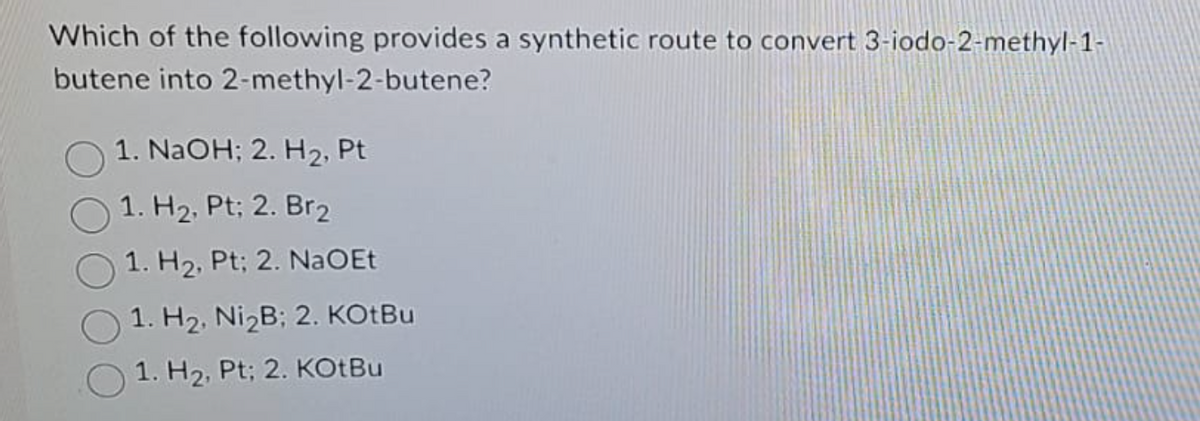 Which of the following provides a synthetic route to convert 3-iodo-2-methyl-1-
butene into 2-methyl-2-butene?
1. NaOH; 2. H₂, Pt
1. H₂, Pt; 2. Br2
1. H₂, Pt; 2. NaOEt
1. H₂, Ni₂B; 2. KOtBu
1. H₂, Pt; 2. KOtBu