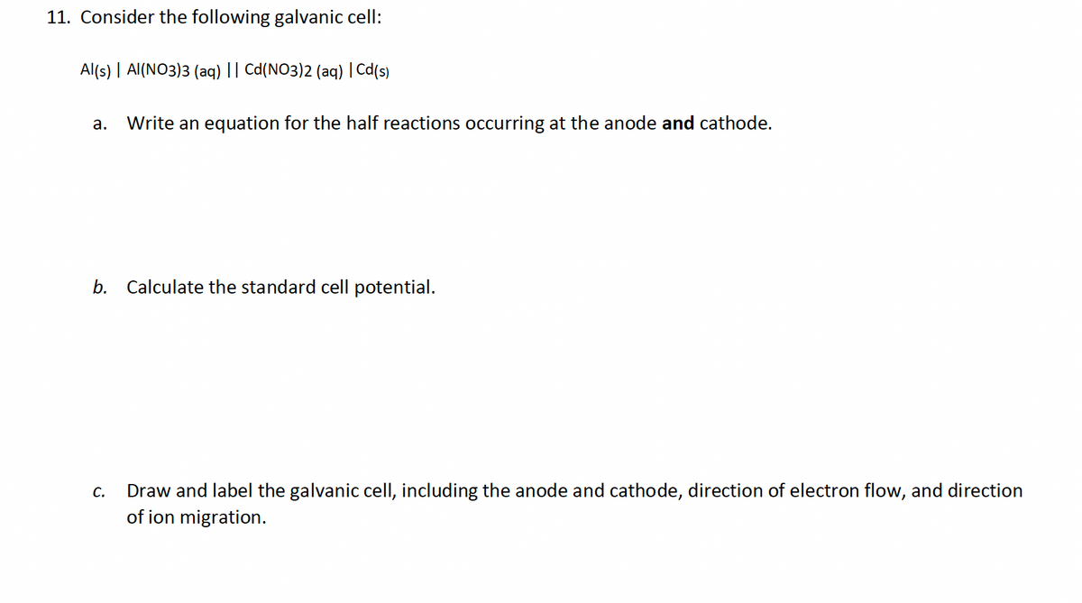 11. Consider the following galvanic cell:
Al(s) | Al(NO3)3 (aq) || Cd(NO3)2 (aq) | Cd(s)
a.
Write an equation for the half reactions occurring at the anode and cathode.
b. Calculate the standard cell potential.
C.
Draw and label the galvanic cell, including the anode and cathode, direction of electron flow, and direction
of ion migration.