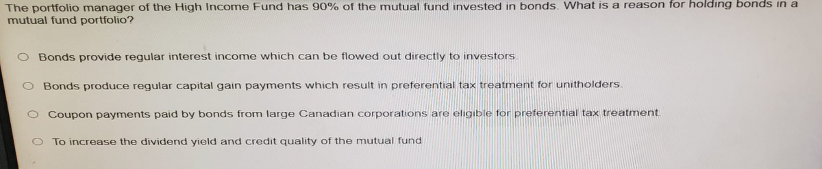 The portfolio manager of the High Income Fund has 90% of the mutual fund invested in bonds. What is a reason for holding bonds in a
mutual fund portfolio?
O Bonds provide regular interest income which can be flowed out directly to investors.
Bonds produce regular capital gain payments which result in preferential tax treatment for unitholders.
O Coupon payments paid by bonds from large Canadian corporations are eligible for preferential tax treatment.
To increase the dividend yield and credit quality of the mutual fund