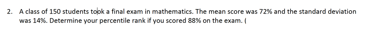 2. A class of 150 students took a final exam in mathematics. The mean score was 72% and the standard deviation
was 14%. Determine your percentile rank if you scored 88% on the exam. (
