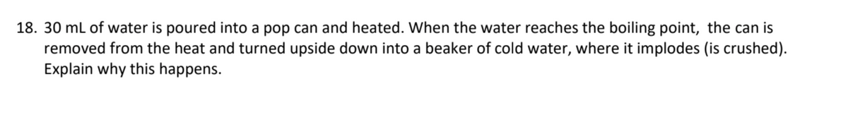 18. 30 ml of water is poured into a pop can and heated. When the water reaches the boiling point, the can is
removed from the heat and turned upside down into a beaker of cold water, where it implodes (is crushed).
Explain why this happens.
