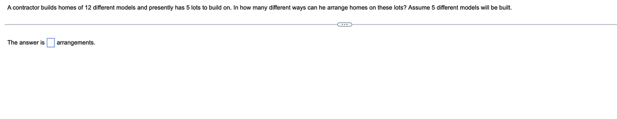 A contractor builds homes of 12 different models and presently has 5 lots to build on. In how many different ways can he arrange homes on these lots? Assume 5 different models will be built.
The answer is arrangements.