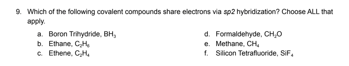 9. Which of the following covalent compounds share electrons via sp2 hybridization? Choose ALL that
apply.
a. Boron Trihydride, BH3
b. Ethane, C₂H6
c. Ethene, C₂H4
d. Formaldehyde, CH₂O
e. Methane, CH4
f. Silicon Tetrafluoride, SiF4