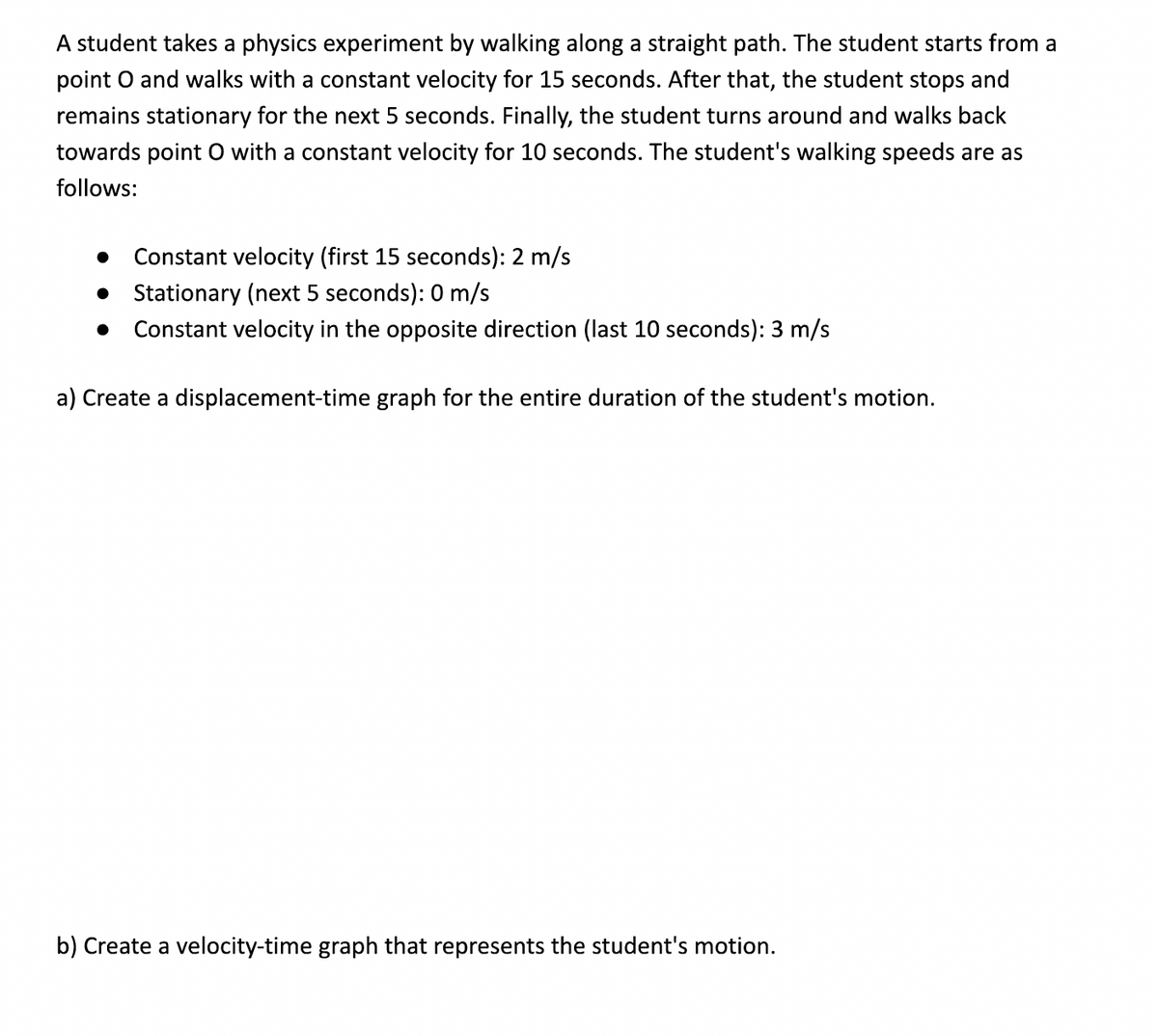 A student takes a physics experiment by walking along a straight path. The student starts from a
point O and walks with a constant velocity for 15 seconds. After that, the student stops and
remains stationary for the next 5 seconds. Finally, the student turns around and walks back
towards point O with a constant velocity for 10 seconds. The student's walking speeds are as
follows:
●
Constant velocity (first 15 seconds): 2 m/s
Stationary (next 5 seconds): 0 m/s
Constant velocity in the opposite direction (last 10 seconds): 3 m/s
a) Create a displacement-time graph for the entire duration of the student's motion.
b) Create a velocity-time graph that represents the student's motion.