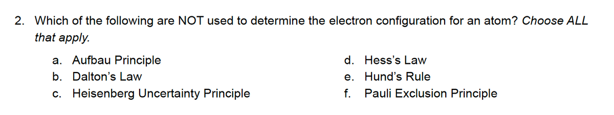 2. Which of the following are NOT used to determine the electron configuration for an atom? Choose ALL
that apply.
a. Aufbau Principle
d. Hess's Law
b. Dalton's Law
e. Hund's Rule
c. Heisenberg Uncertainty Principle
f. Pauli Exclusion Principle
