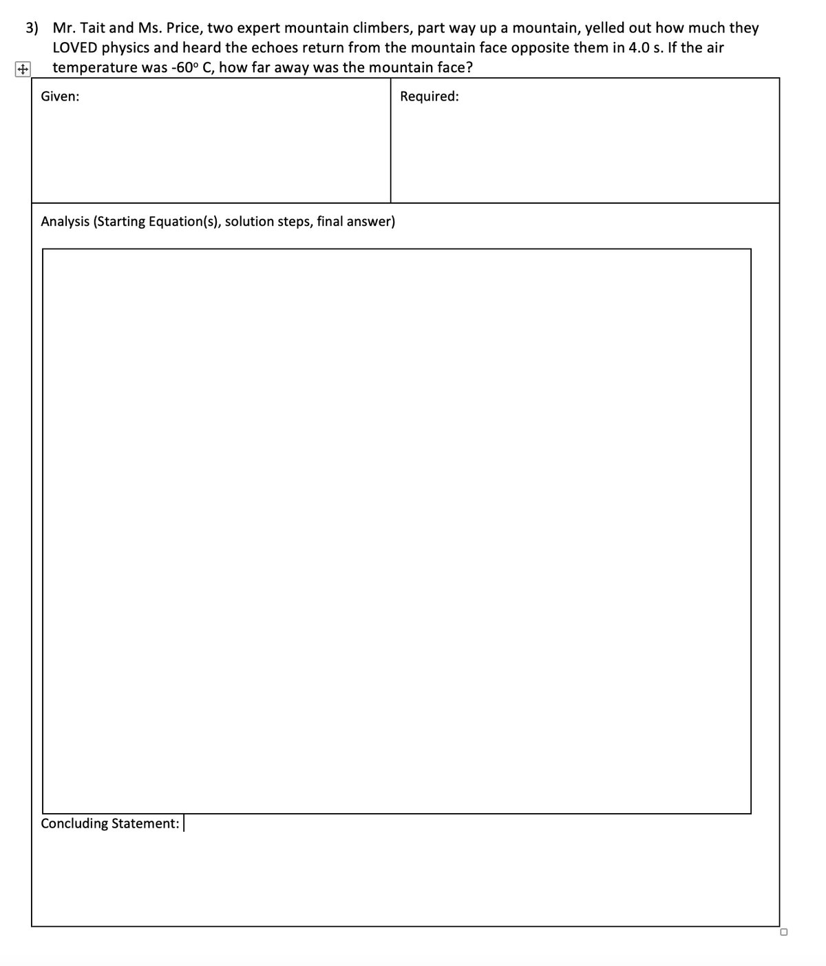 3) Mr. Tait and Ms. Price, two expert mountain climbers, part way up a mountain, yelled out how much they
LOVED physics and heard the echoes return from the mountain face opposite them in 4.0 s. If the air
temperature was -60° C, how far away was the mountain face?
Given:
Required:
Analysis (Starting Equation(s), solution steps, final answer)
Concluding Statement:
