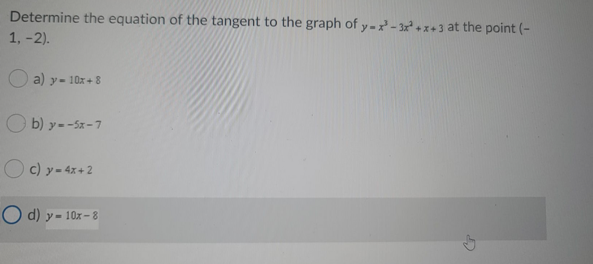 Determine the equation of the tangent to the graph of y-x - 3x² +
+x+3 at the point (-
1, -2).
O a) y= 10x+ 8
O b) y =-5x-7
O c) y- 4x+2
O d) y = 10x- 8
