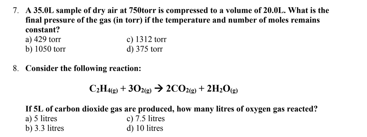 7. A 35.0L sample of dry air at 750torr is compressed to a volume of 20.0L. What is the
final pressure of the gas (in torr) if the temperature and number of moles remains
constant?
a) 429 torr
b) 1050 torr
8. Consider the following reaction:
c) 1312 torr
d) 375 torr
C₂H4(g) + 302(g) → 2CO2(g) + 2H₂O(g)
If 5L of carbon dioxide gas are produced, how many litres of oxygen gas reacted?
a) 5 litres
b) 3.3 litres
c) 7.5 litres
d) 10 litres