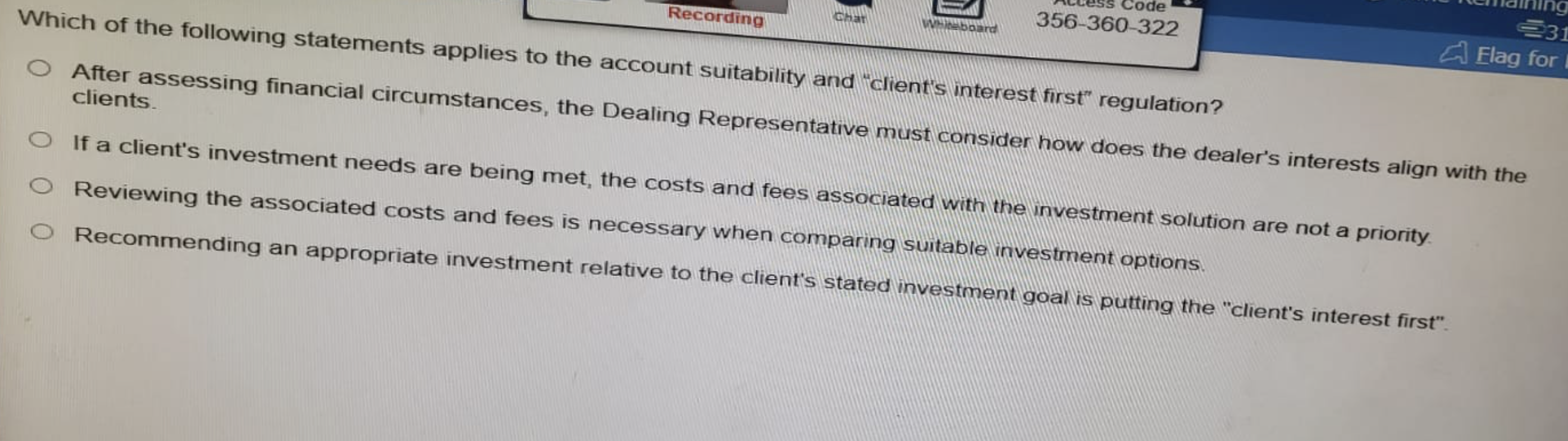 Recording
Which of the following statements applies to the account suitability and client's interest first regulation?
After assessing financial circumstances, the Dealing Representative must consider how does the dealer's interests align with the
clients.
Char
Code
Whiteboard
356-360-322
O If a client's investment needs are being met, the costs and fees associated with the investment solution are not a priority.
O Reviewing the associated costs and fees is necessary when comparing suitable investment options.
O Recommending an appropriate investment relative to the client's stated investment goal is putting the "client's interest first".
231
Elag for I