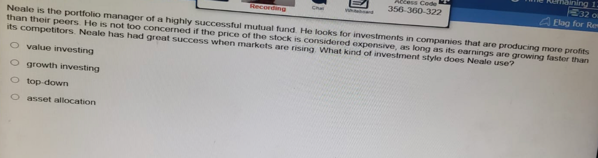 Recording
asset allocation
Access Code
356-360-322
Neale is the portfolio manager of a highly successful mutual fund. He looks for investments in companies that are producing more profits
than their peers. He is not too concerned if the price of the stock is considered expensive, as long as its earnings are growing faster than
its competitors. Neale has had great success when markets are rising. What kind of investment style does Neale use?
O value investing
O growth investing
top-down
Chat
ning 17
32 ol
Elag for Rev