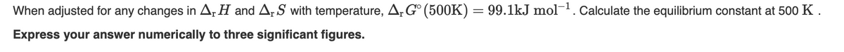 When adjusted for any changes in A, H and A, S with temperature, A,G° (500K) = 99.1kJ mol-. Calculate the equilibrium constant at 500 K .
Express your answer numerically to three significant figures.
