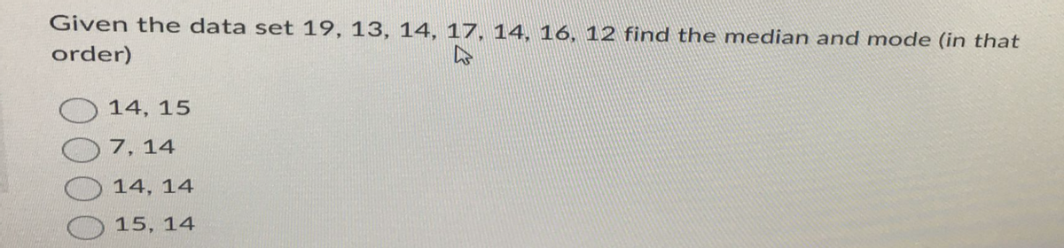 Given the data set 19, 13, 14, 17, 14, 16, 12 find the median and mode (in that
order)
14, 15
7, 14
14, 14
15, 14