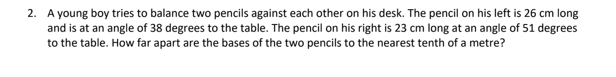 2. A young boy tries to balance two pencils against each other on his desk. The pencil on his left is 26 cm long
and is at an angle of 38 degrees to the table. The pencil on his right is 23 cm long at an angle of 51 degrees
to the table. How far apart are the bases of the two pencils to the nearest tenth of a metre?