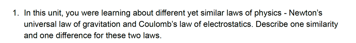 1. In this unit, you were learning about different yet similar laws of physics - Newton's
universal law of gravitation and Coulomb's law of electrostatics. Describe one similarity
and one difference for these two laws.