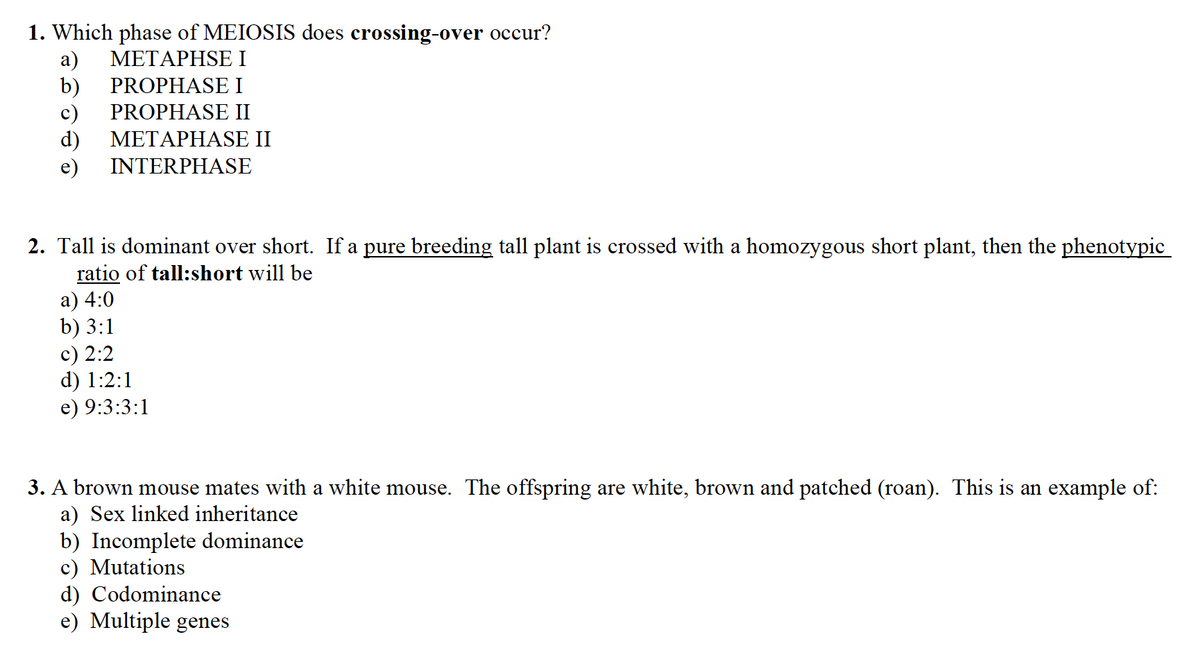 1. Which phase of MEIOSIS does crossing-over occur?
a) METAPHSE I
b)
PROPHASE I
c) PROPHASE II
METAPHASE II
INTERPHASE
d)
2. Tall is dominant over short. If a pure breeding tall plant is crossed with a homozygous short plant, then the phenotypic
ratio of tall:short will be
a) 4:0
b) 3:1
c) 2:2
d) 1:2:1
e) 9:3:3:1
3. A brown mouse mates with a white mouse. The offspring are white, brown and patched (roan). This is an example of:
a) Sex linked inheritance
b) Incomplete dominance
c) Mutations
d) Codominance
e) Multiple genes