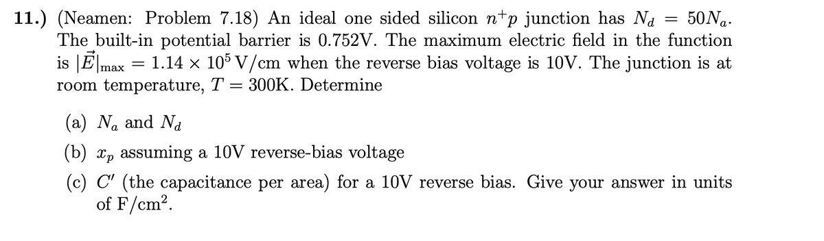 11.) (Neamen: Problem 7.18) An ideal one sided silicon np junction has N₁ = 50 Na.
The built-in potential barrier is 0.752V. The maximum electric field in the function
1.14 × 105 V/cm when the reverse bias voltage is 10V. The junction is at
room temperature, T = 300K. Determine
is Emax
=
(a) Na and Na
(b) xp assuming a 10V reverse-bias voltage.
(c) C' (the capacitance per area) for a 10V reverse bias. Give your answer in units
of F/cm².