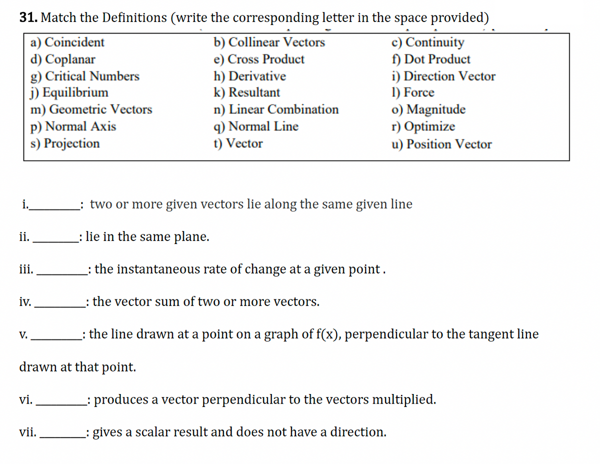 31. Match the Definitions (write the corresponding letter in the space provided)
a) Coincident
d) Coplanar
g) Critical Numbers
j) Equilibrium
m) Geometric Vectors
p) Normal Axis
s) Projection
b) Collinear Vectors
e) Cross Product
h) Derivative
k) Resultant
n) Linear Combination
q) Normal Line
t) Vector
c) Continuity
f) Dot Product
i) Direction Vector
1) Force
o) Magnitude
r) Optimize
u) Position Vector
i.
ii.
_: two or more given vectors lie along the same given line
: lie in the same plane.
iii.
: the instantaneous rate of change at a given point.
iv.
: the vector sum of two or more vectors.
V.
: the line drawn at a point on a graph of f(x), perpendicular to the tangent line
drawn at that point.
vi.
_: produces a vector perpendicular to the vectors multiplied.
vii.
_: gives a scalar result and does not have a direction.