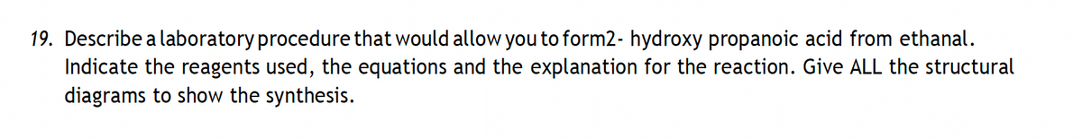 19. Describe a laboratory procedure that would allow you to form2- hydroxy propanoic acid from ethanal.
Indicate the reagents used, the equations and the explanation for the reaction. Give ALL the structural
diagrams to show the synthesis.