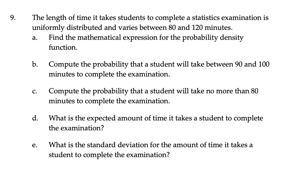 9.
The length of time it takes students to complete a statistics examination is
uniformly distributed and varies between 80 and 120 minutes.
Find the mathematical expression for the probability density
а.
function.
Compute the probability that a student will take between 90 and 100
minutes to complete the examination.
b.
Compute the probability that a student will take no more than 80
minutes to complete the examination.
С.
d.
What is the expected amount of time it takes a student to complete
the examination?
е.
What is the standard deviation for the amount of time it takes a
student to complete the examination?
