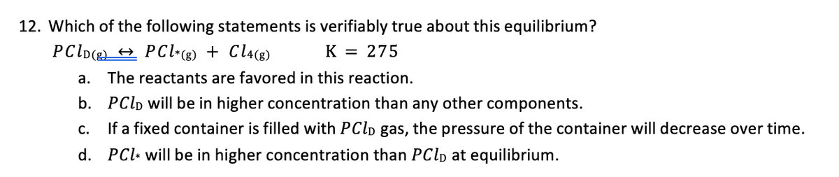 12. Which of the following statements is verifiably true about this equilibrium?
PCID(→ PCl*(g) + Cl4(g)
K = 275
a. The reactants are favored in this reaction.
b. PCD will be in higher concentration than any other components.
C. If a fixed container is filled with PClD gas, the pressure of the container will decrease over time.
d. PC will be in higher concentration than PClĎ at equilibrium.