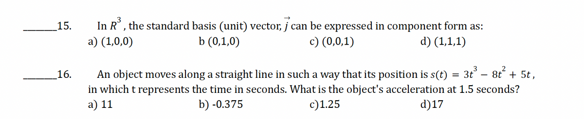 15.
16.
3
In R³, the standard basis (unit) vector, j can be expressed in component form as:
a) (1,0,0)
b (0,1,0)
c) (0,0,1)
d) (1,1,1)
=
3t³ – 8t² + 5t,
2
An object moves along a straight line in such a way that its position is s(t)
in which t represents the time in seconds. What is the object's acceleration at 1.5 seconds?
a) 11
b) -0.375
c) 1.25
d)17