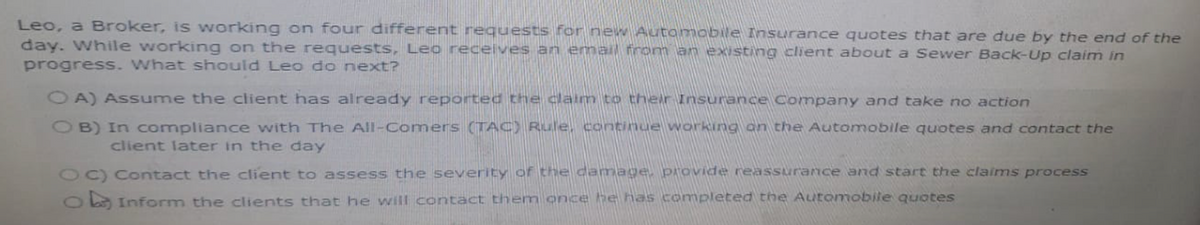 Leo, a Broker, is working on four different requests for new Automobile Insurance quotes that are due by the end of the
day. While working on the requests, Leo receives an email from an existing client about a Sewer Back-Up claim in
progress. What should Leo do next?
OA) Assume the client has already reported the claim to their Insurance Company and take no action
OB) In compliance with The All-Comers (TAC) Rule, continue working on the Automobile quotes and contact the
client later in the day
OC) Contact the client to assess the severity of the damage, provide reassurance and start the claims process
Inform the clients that he will contact them once he has completed the Automobile quotes