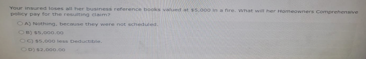 Your insured loses all her business reference books valued at $5,000 in a fire. What will her Homeowners Comprehensive
policy pay for the resulting claim?
OA) Nothing, because they were not scheduled.
OB) $5,000.00
OC) $5,000 less Deductible.
OD) $2,000.00