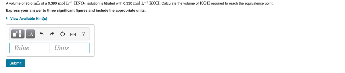 A volume of 90.0 mL of a 0.390 mol L- HNO3 solution is titrated with 0.330 mol L- KOH. Calculate the volume of KOH required to reach the equivalence point.
Express your answer to three significant figures and include the appropriate units.
• View Available Hint(s)
HẢ
Value
Units
Submit
