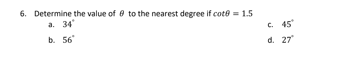 6. Determine the value of 0 to the nearest degree if cot0 = 1.5
a. 34°
b. 56°
c. 45°
d. 27°