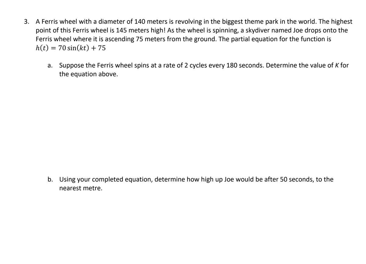3. A Ferris wheel with a diameter of 140 meters is revolving in the biggest theme park in the world. The highest
point of this Ferris wheel is 145 meters high! As the wheel is spinning, a skydiver named Joe drops onto the
Ferris wheel where it is ascending 75 meters from the ground. The partial equation for the function is
h(t) = 70 sin(kt) + 75
a.
Suppose the Ferris wheel spins at a rate of 2 cycles every 180 seconds. Determine the value of K for
the equation above.
b. Using your completed equation, determine how high up Joe would be after 50 seconds, to the
nearest metre.