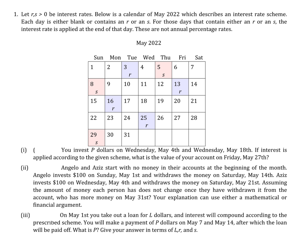 1. Let r,s > 0 be interest rates. Below is a calendar of May 2022 which describes an interest rate scheme.
Each day is either blank or contains an r or an s. For those days that contain either an r or an s, the
interest rate is applied at the end of that day. These are not annual percentage rates.
May 2022
Sun
Mon
Tue
Wed
Thu
Fri
Sat
1
3
4
5
7
r
S
8.
9.
10
11
12
13
14
S
15
16
17
18
19
20
21
r
22
23
24
25
26
27
28
r
29
30
31
S
(i) (
applied according to the given scheme, what is the value of your account on Friday, May 27th?
You invest P dollars on Wednesday, May 4th and Wednesday, May 18th. If interest is
(ii)
Angelo invests $100 on Sunday, May 1st and withdraws the money on Saturday, May 14th. Aziz
invests $100 on Wednesday, May 4th and withdraws the money on Saturday, May 21st. Assuming
the amount of money each person has does not change once they have withdrawn it from the
account, who has more money on May 31st? Your explanation can use either a mathematical or
financial argument.
Angelo and Aziz start with no money in their accounts at the beginning of the month.
On May 1st you take out a loan for L dollars, and interest will compound according to the
(ii)
prescribed scheme. You will make a payment of P dollars on May 7 and May 14, after which the loan
will be paid off. What is P? Give your answer in terms of L,r, and s.
