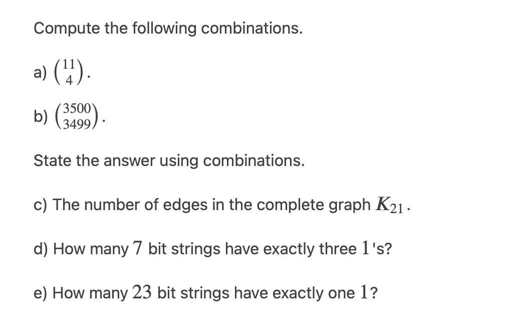 Compute the following combinations.
a) (4).
3500
b) (3499)
State the answer using combinations.
c) The number of edges in the complete graph K21·
d) How many 7 bit strings have exactly three 1's?
e) How many 23 bit strings have exactly one 1?
